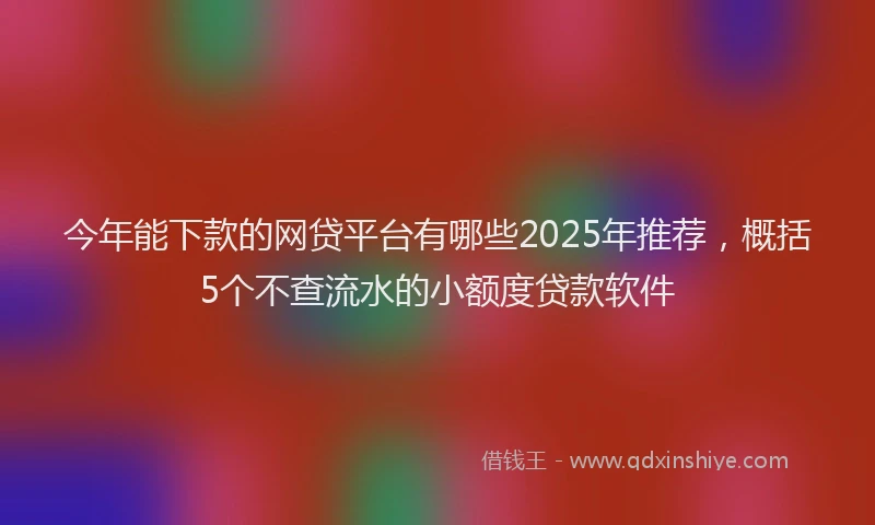 今年能下款的网贷平台有哪些2025年推荐，概括5个不查流水的小额度贷款软件