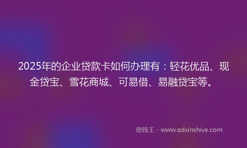 2025年的企业贷款卡如何办理有：轻花优品、现金贷宝、雪花商城、可易借、易融贷宝等。