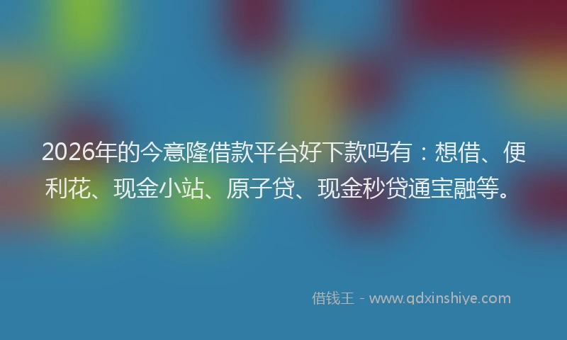 2026年的今意隆借款平台好下款吗有:想借、便利花、现金小站、原子贷、现金秒贷通宝融等。