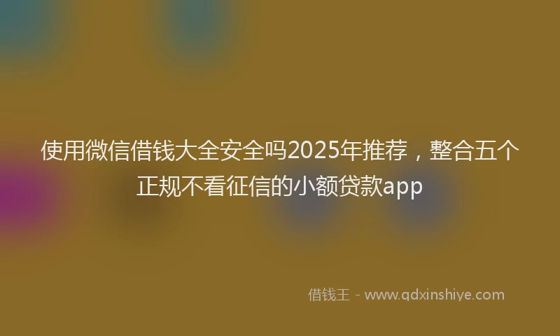 使用微信借钱大全安全吗2025年推荐，整合五个正规不看征信的小额贷款app