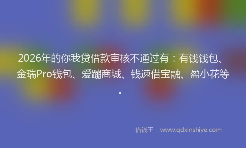 2026年的你我贷借款审核不通过有:有钱钱包、金瑞Pro钱包、爱蹦商城、钱速借宝融、盈小花等。
