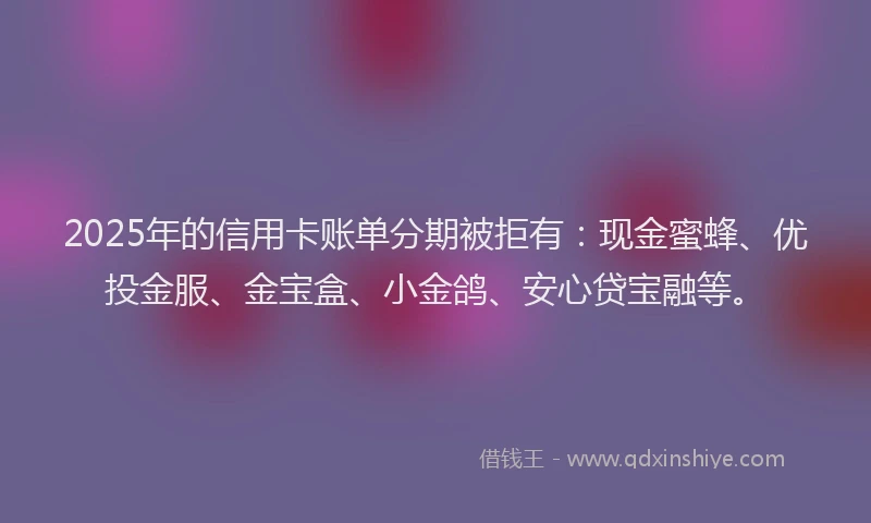 2025年的信用卡账单分期被拒有：现金蜜蜂、优投金服、金宝盒、小金鸽、安心贷宝融等。