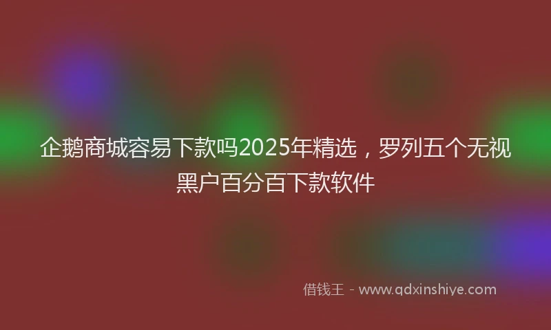 企鹅商城容易下款吗2025年精选，罗列五个无视黑户百分百下款软件