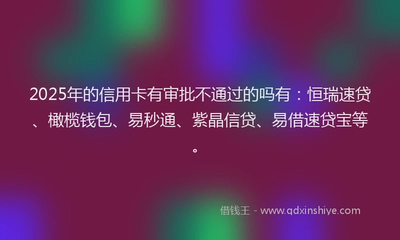 2025年的信用卡有审批不通过的吗有：恒瑞速贷、橄榄钱包、易秒通、紫晶信贷、易借速贷宝等。