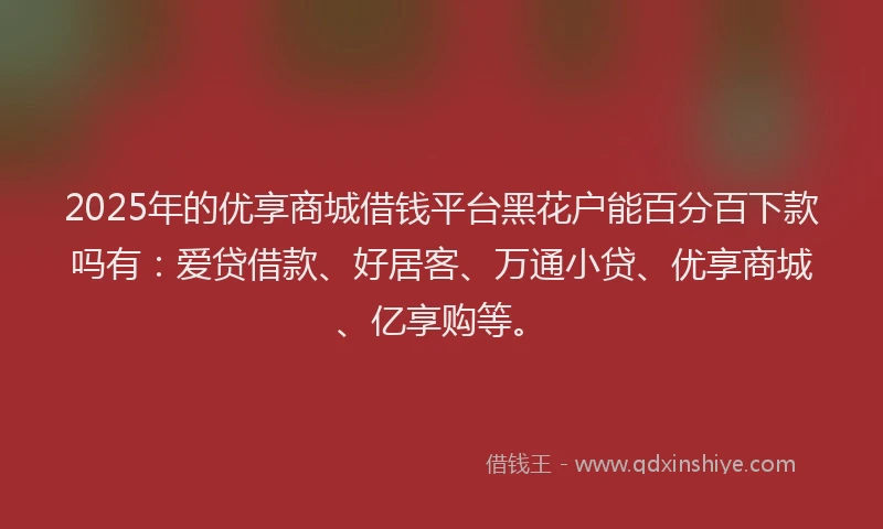 2025年的优享商城借钱平台黑花户能百分百下款吗有:爱贷借款、好居客、万通小贷、优享商城、亿享购等。