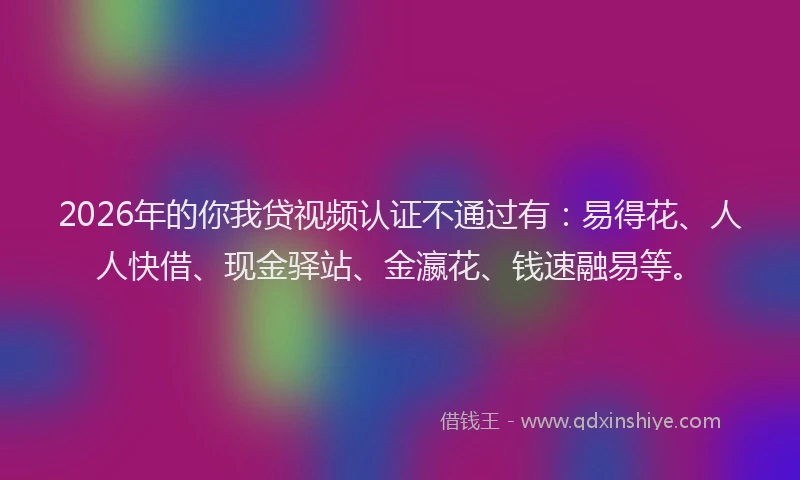 2026年的你我贷视频认证不通过有：易得花、人人快借、现金驿站、金瀛花、钱速融易等。