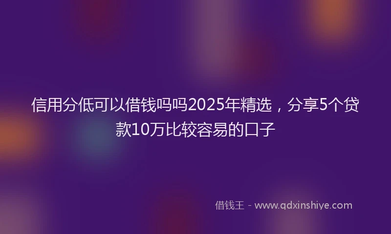 信用分低可以借钱吗吗2025年精选，分享5个贷款10万比较容易的口子
