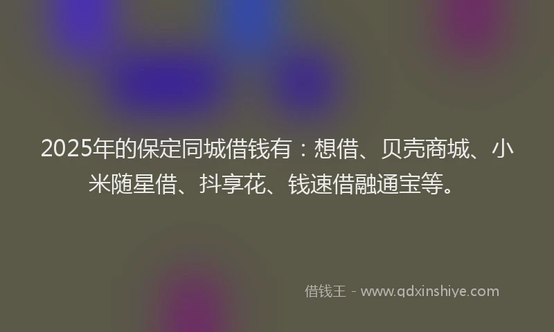 2025年的保定同城借钱有：想借、贝壳商城、小米随星借、抖享花、钱速借融通宝等。