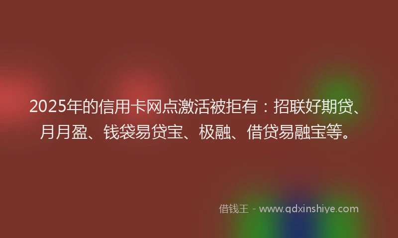 2025年的信用卡网点激活被拒有：招联好期贷、月月盈、钱袋易贷宝、极融、借贷易融宝等。