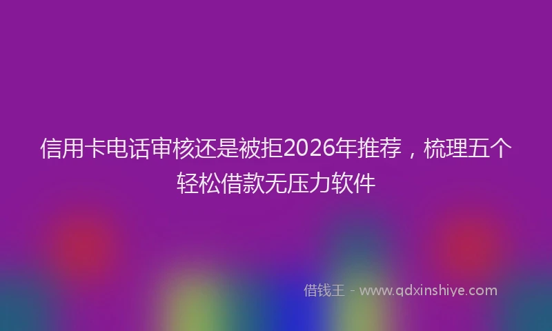 信用卡电话审核还是被拒2026年推荐，梳理五个轻松借款无压力软件