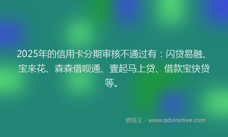 2025年的信用卡分期审核不通过有:闪贷易融、宝来花、森森借呗通、壹起马上贷、借款宝快贷等。
