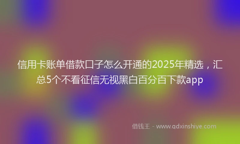信用卡账单借款口子怎么开通的2025年精选，汇总5个不看征信无视黑白百分百下款app