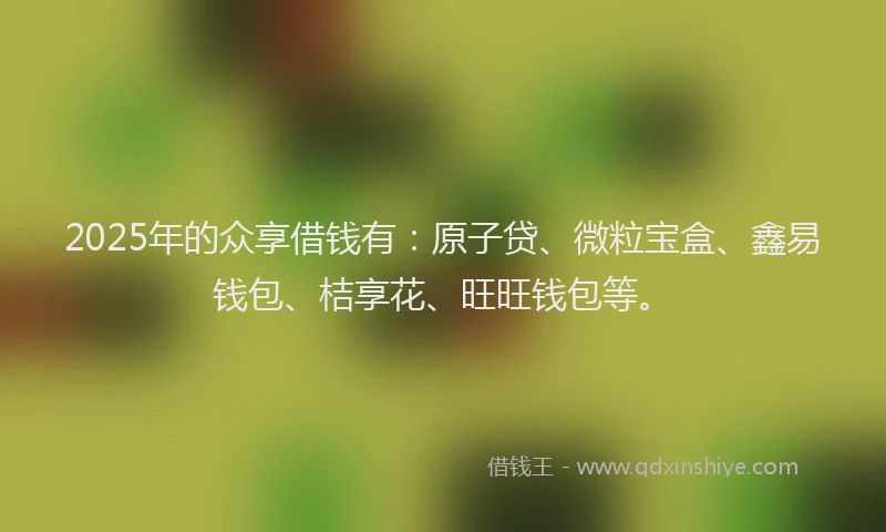 2025年的众享借钱有：原子贷、微粒宝盒、鑫易钱包、桔享花、旺旺钱包等。