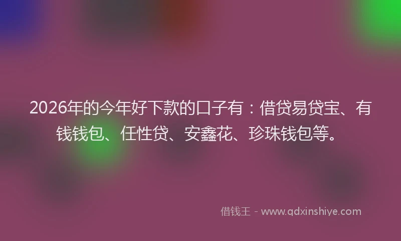 2026年的今年好下款的口子有：借贷易贷宝、有钱钱包、任性贷、安鑫花、珍珠钱包等。