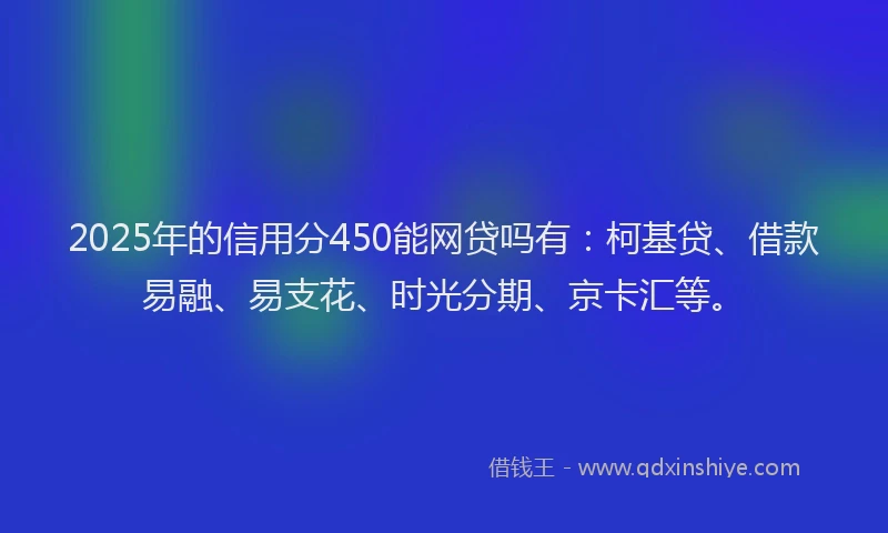 2025年的信用分450能网贷吗有：柯基贷、借款易融、易支花、时光分期、京卡汇等。