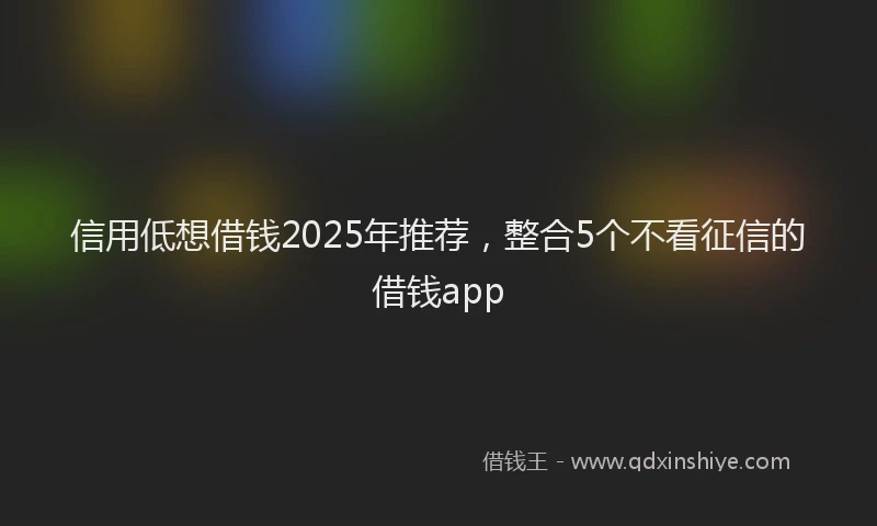 信用低想借钱2025年推荐，整合5个不看征信的借钱app