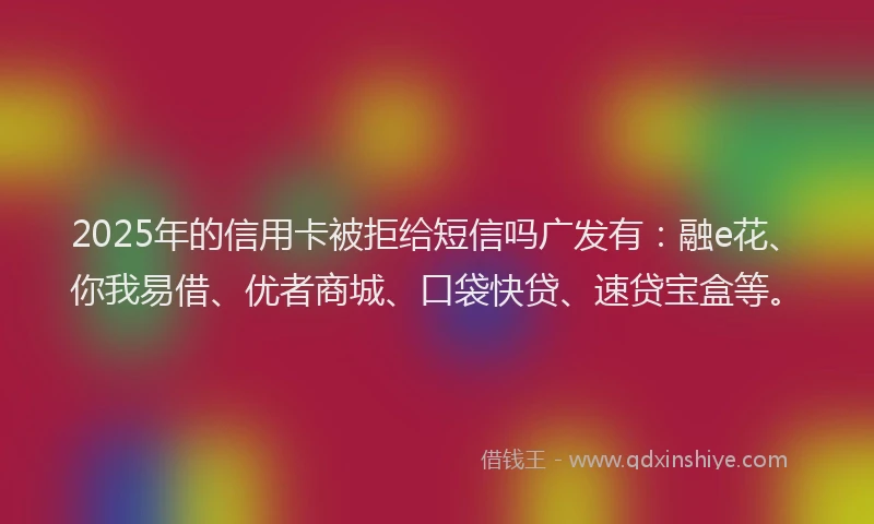2025年的信用卡被拒给短信吗广发有：融e花、你我易借、优者商城、口袋快贷、速贷宝盒等。