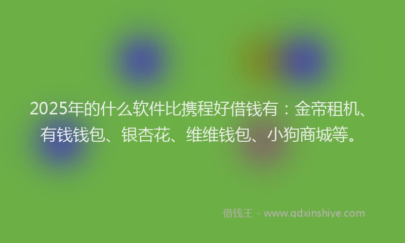 2025年的什么软件比携程好借钱有：金帝租机、有钱钱包、银杏花、维维钱包、小狗商城等。