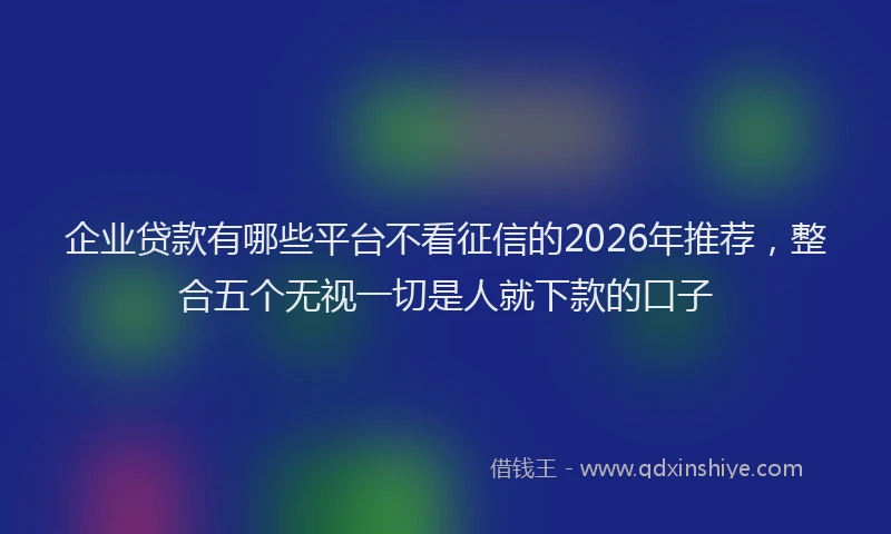 企业贷款有哪些平台不看征信的2026年推荐，整合五个无视一切是人就下款的口子