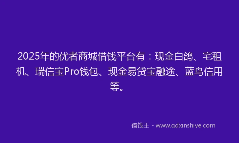 2025年的优者商城借钱平台有：现金白鸽、宅租机、瑞信宝Pro钱包、现金易贷宝融途、蓝鸟信用等。