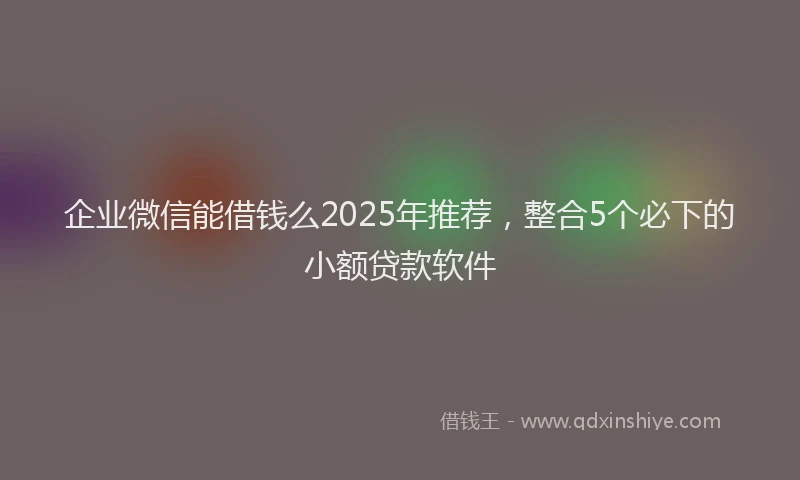 企业微信能借钱么2025年推荐，整合5个必下的小额贷款软件