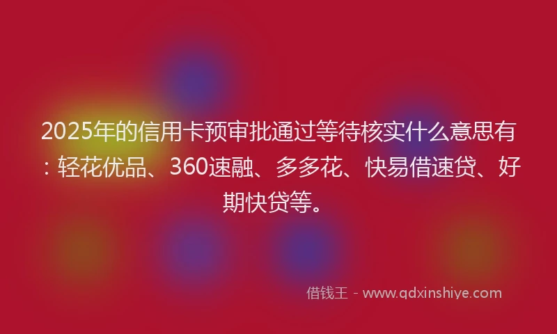 2025年的信用卡预审批通过等待核实什么意思有：轻花优品、360速融、多多花、快易借速贷、好期快贷等。
