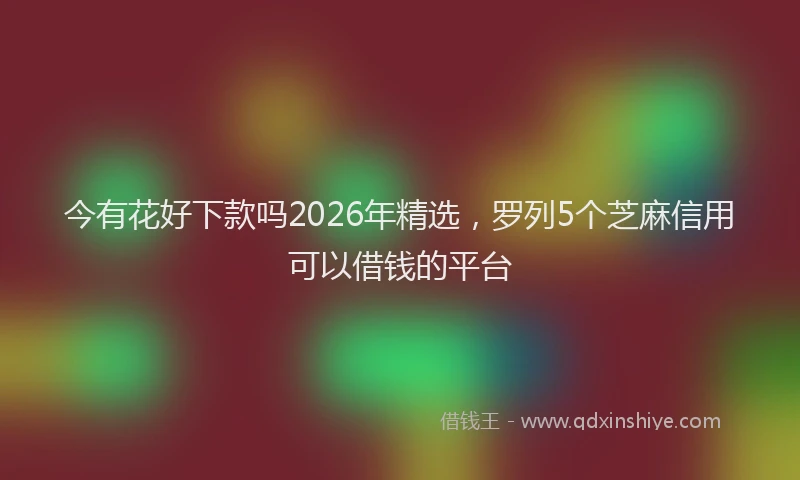 今有花好下款吗2026年精选，罗列5个芝麻信用可以借钱的平台