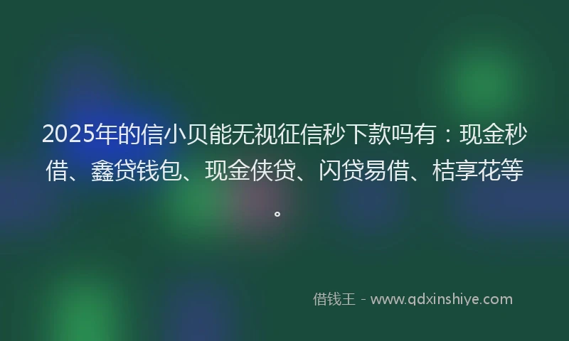 2025年的信小贝能无视征信秒下款吗有：现金秒借、鑫贷钱包、现金侠贷、闪贷易借、桔享花等。