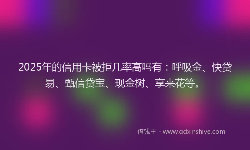 2025年的信用卡被拒几率高吗有：呼吸金、快贷易、甄信贷宝、现金树、享来花等。