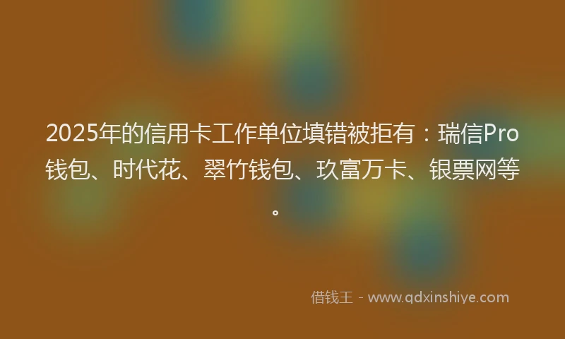 2025年的信用卡工作单位填错被拒有:瑞信Pro钱包、时代花、翠竹钱包、玖富万卡、银票网等。