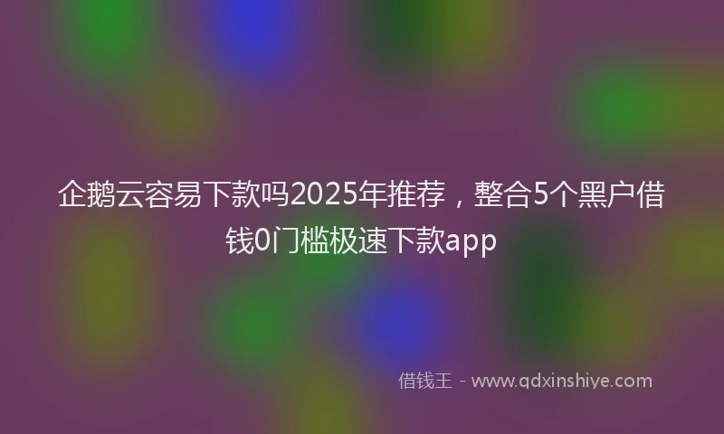 企鹅云容易下款吗2025年推荐，整合5个黑户借钱0门槛极速下款app