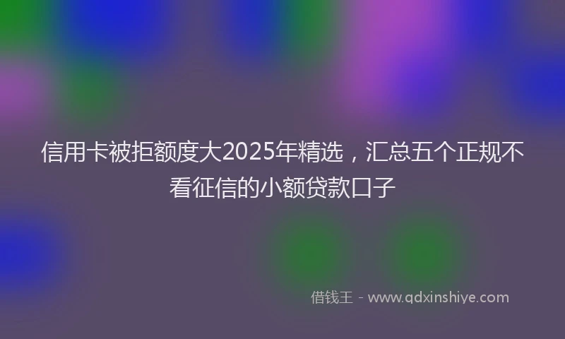 信用卡被拒额度大2025年精选，汇总五个正规不看征信的小额贷款口子