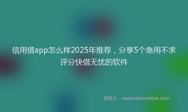 信用借app怎么样2025年推荐，分享5个急用不求评分快借无忧的软件