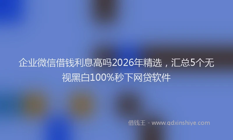 企业微信借钱利息高吗2026年精选，汇总5个无视黑白100%秒下网贷软件