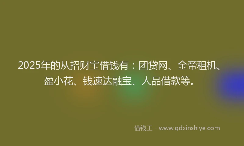 2025年的从招财宝借钱有：团贷网、金帝租机、盈小花、钱速达融宝、人品借款等。
