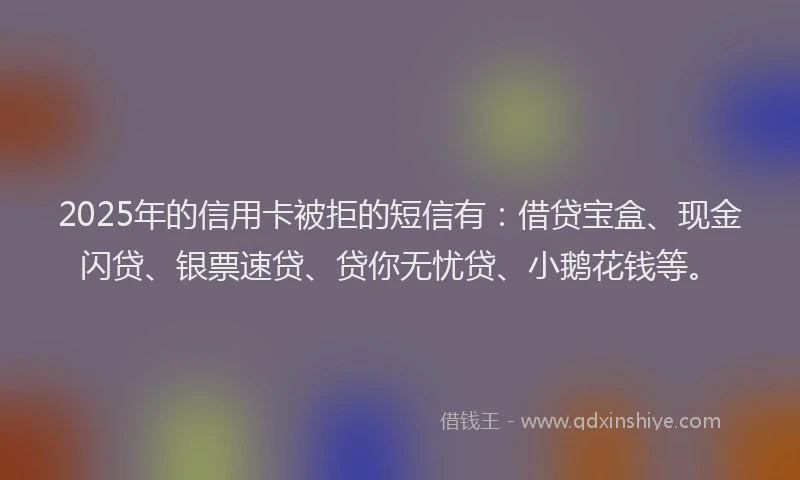 2025年的信用卡被拒的短信有:借贷宝盒、现金闪贷、银票速贷、贷你无忧贷、小鹅花钱等。