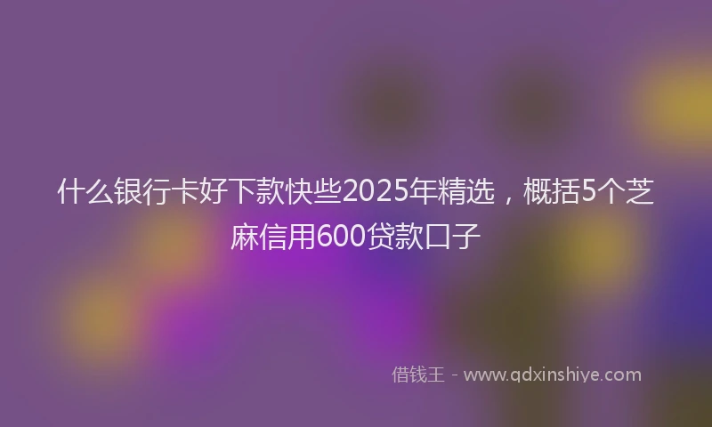 什么银行卡好下款快些2025年精选，概括5个芝麻信用600贷款口子