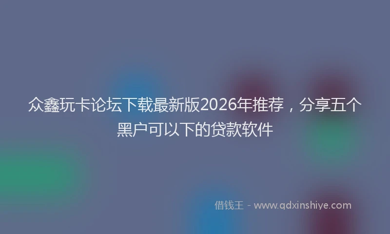 众鑫玩卡论坛下载最新版2026年推荐，分享五个黑户可以下的贷款软件