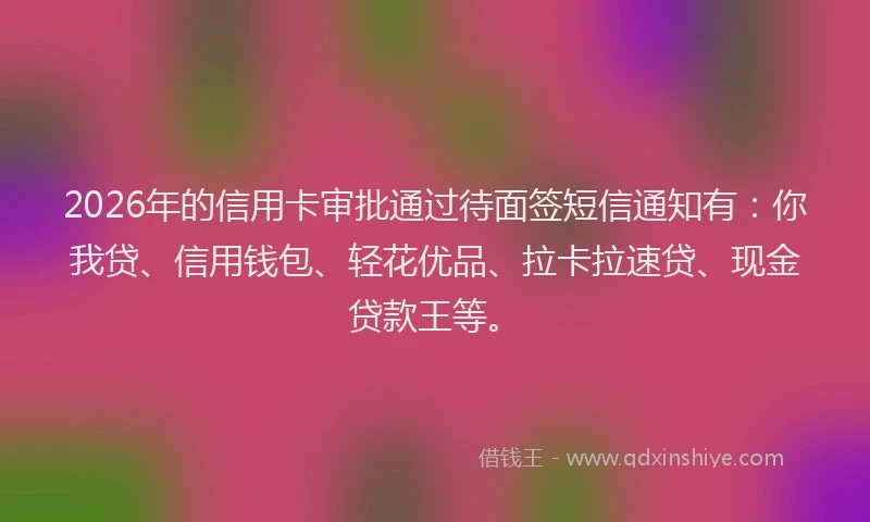 2026年的信用卡审批通过待面签短信通知有：你我贷、信用钱包、轻花优品、拉卡拉速贷、现金贷款王等。