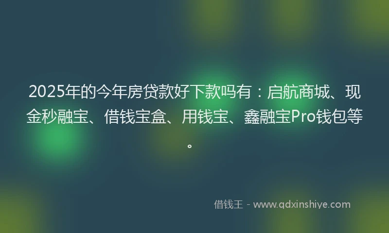 2025年的今年房贷款好下款吗有：启航商城、现金秒融宝、借钱宝盒、用钱宝、鑫融宝Pro钱包等。