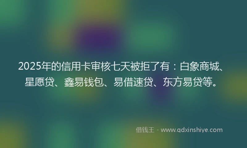 2025年的信用卡审核七天被拒了有：白象商城、星愿贷、鑫易钱包、易借速贷、东方易贷等。