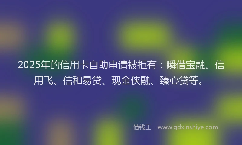 2025年的信用卡自助申请被拒有：瞬借宝融、信用飞、信和易贷、现金侠融、臻心贷等。