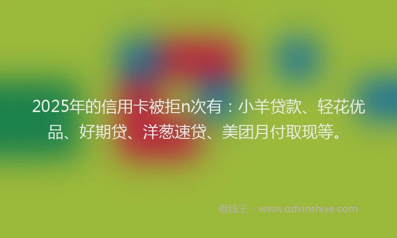 2025年的信用卡被拒n次有:小羊贷款、轻花优品、好期贷、洋葱速贷、美团月付取现等。