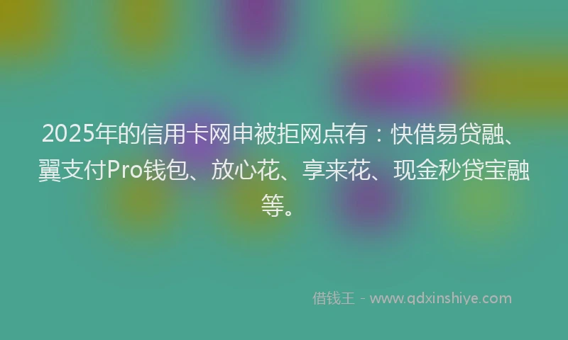 2025年的信用卡网申被拒网点有：快借易贷融、翼支付Pro钱包、放心花、享来花、现金秒贷宝融等。