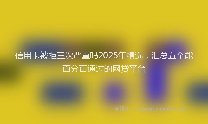 信用卡被拒三次严重吗2025年精选,汇总五个能百分百通过的网贷平台