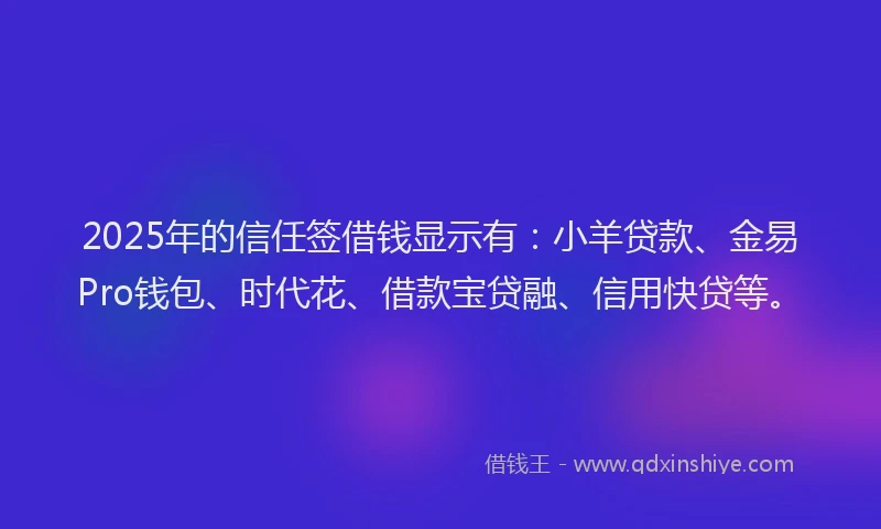 2025年的信任签借钱显示有：小羊贷款、金易Pro钱包、时代花、借款宝贷融、信用快贷等。