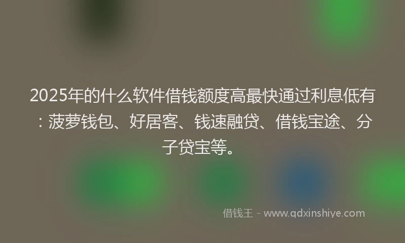 2025年的什么软件借钱额度高最快通过利息低有：菠萝钱包、好居客、钱速融贷、借钱宝途、分子贷宝等。