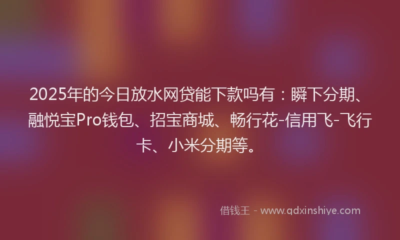 2025年的今日放水网贷能下款吗有：瞬下分期、融悦宝Pro钱包、招宝商城、畅行花-信用飞-飞行卡、小米分期等。