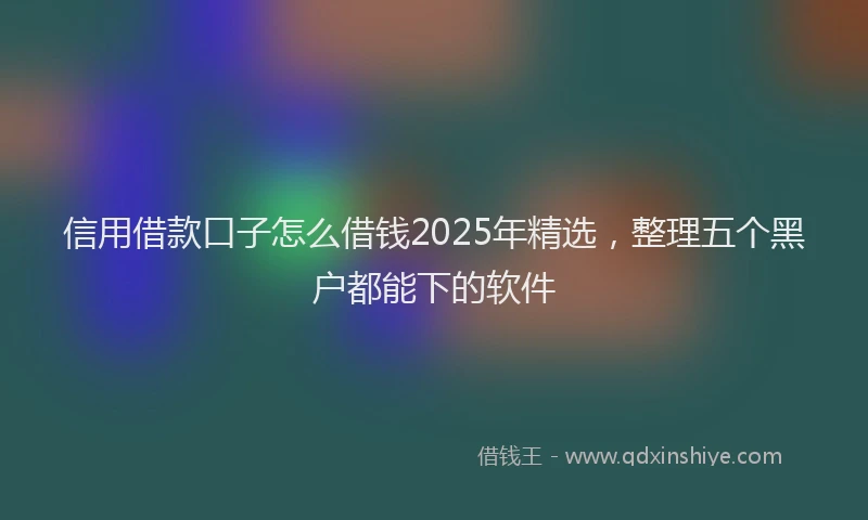 信用借款口子怎么借钱2025年精选，整理五个黑户都能下的软件
