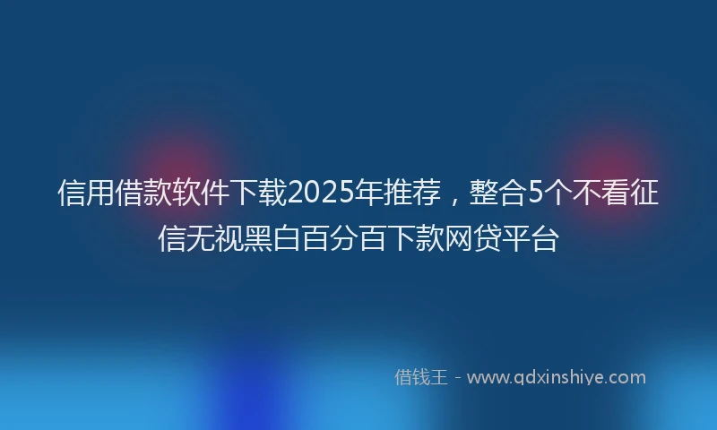 信用借款软件下载2025年推荐，整合5个不看征信无视黑白百分百下款网贷平台